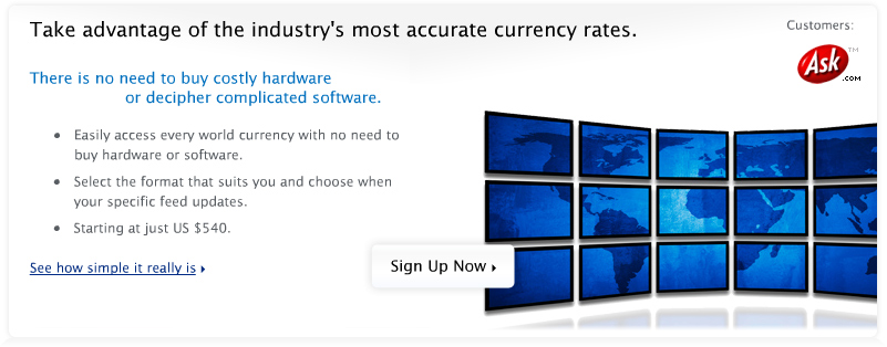 Take advantage of the industry's most accurate currency rates. There is no need to buy costly hardware or decipher complicated software. Easily access every world currency with no need to buy hardware or software. Select the format that suits you and choose when your specific feed updates. Starting at just US $540. See how simple it really is. Save time and manage your finances more effectively. Unify your international accounting reports. Profit from the Global Market! Program multiple currencies into your website's prices. Find out how you will benefit. When it comes to currency data, you're dealing with the best! Our advanced systems factor in multiple sources and automatically correct errors. It is much more timely and accurate than any individual feed. Learn why you can trust our Data. Sign Up Now.